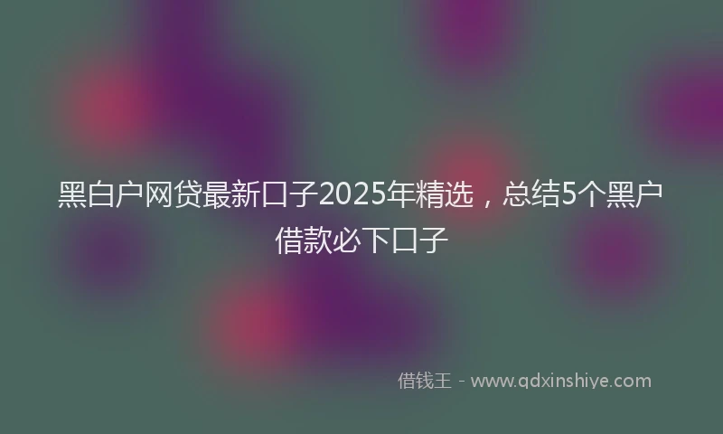 黑白户网贷最新口子2025年精选，总结5个黑户借款必下口子