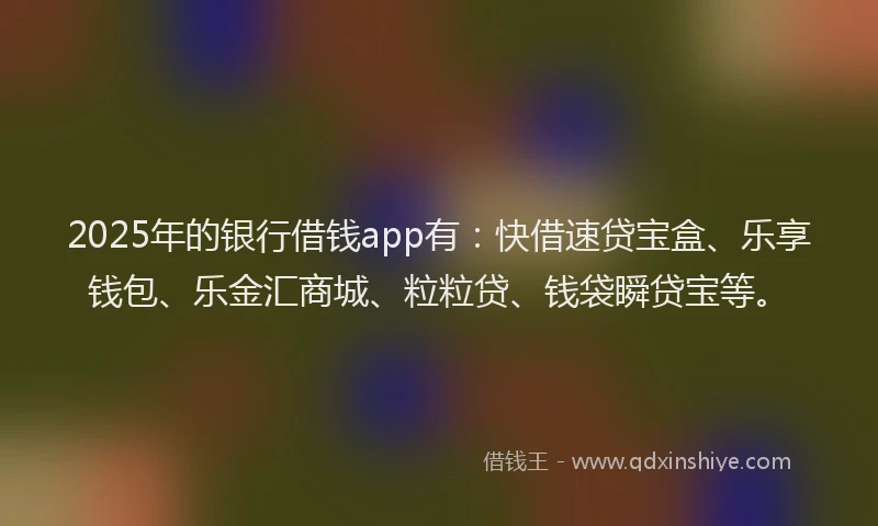 2025年的银行借钱app有：快借速贷宝盒、乐享钱包、乐金汇商城、粒粒贷、钱袋瞬贷宝等。
