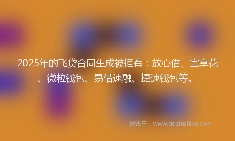 2025年的飞贷合同生成被拒有：放心借、宜享花、微粒钱包、易借速融、捷速钱包等。