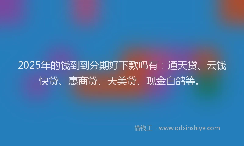2025年的钱到到分期好下款吗有：通天贷、云钱快贷、惠商贷、天美贷、现金白鸽等。