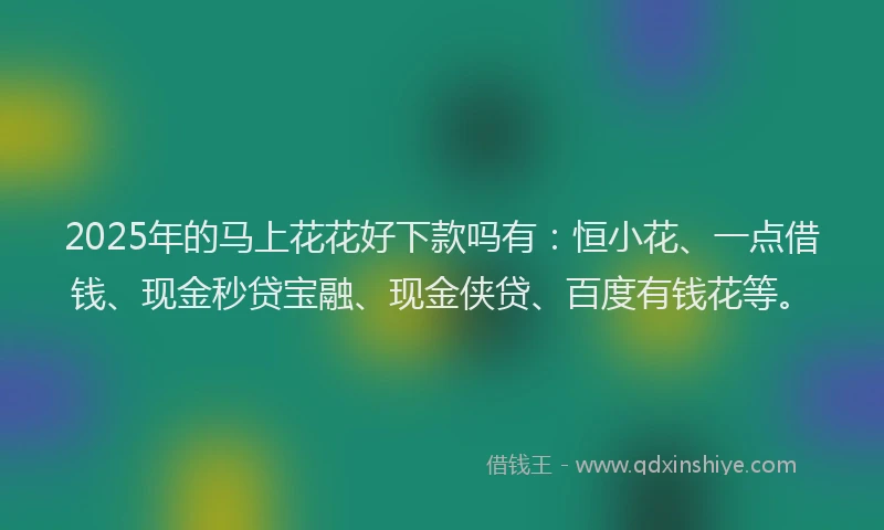 2025年的马上花花好下款吗有：恒小花、一点借钱、现金秒贷宝融、现金侠贷、百度有钱花等。