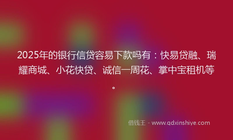 2025年的银行信贷容易下款吗有：快易贷融、瑞耀商城、小花快贷、诚信一周花、掌中宝租机等。