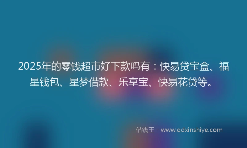 2025年的零钱超市好下款吗有：快易贷宝盒、福星钱包、星梦借款、乐享宝、快易花贷等。