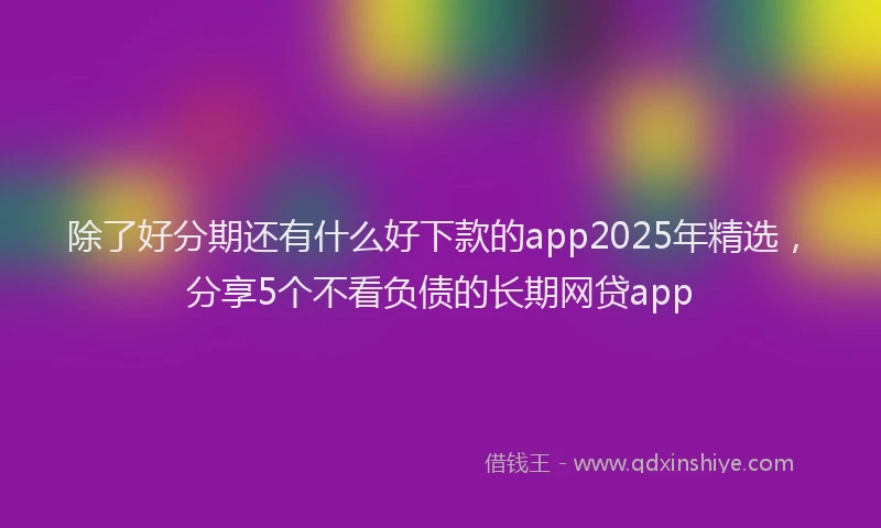 除了好分期还有什么好下款的app2025年精选，分享5个不看负债的长期网贷app
