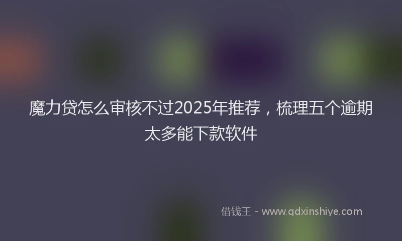 魔力贷怎么审核不过2025年推荐，梳理五个逾期太多能下款软件