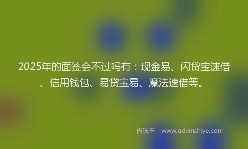 2025年的面签会不过吗有：现金易、闪贷宝速借、信用钱包、易贷宝易、魔法速借等。