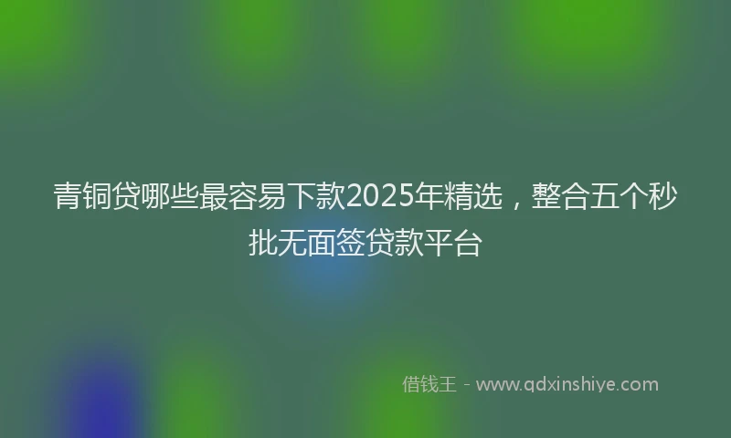 青铜贷哪些最容易下款2025年精选，整合五个秒批无面签贷款平台