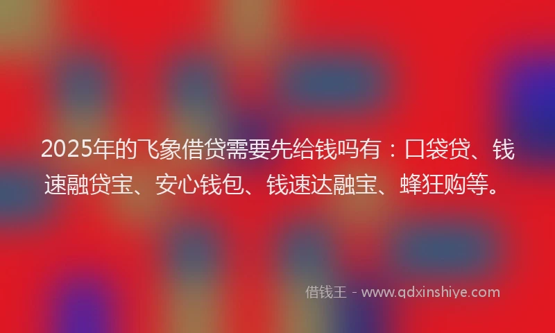 2025年的飞象借贷需要先给钱吗有：口袋贷、钱速融贷宝、安心钱包、钱速达融宝、蜂狂购等。
