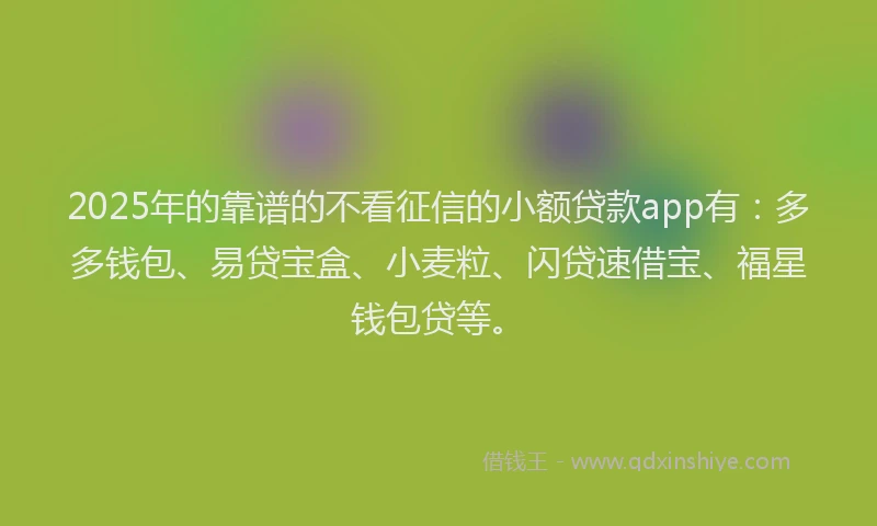 2025年的靠谱的不看征信的小额贷款app有：多多钱包、易贷宝盒、小麦粒、闪贷速借宝、福星钱包贷等。