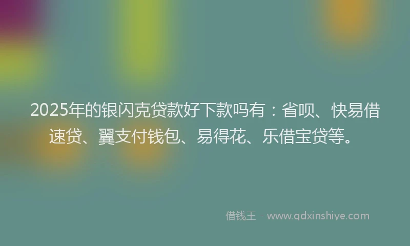 2025年的银闪克贷款好下款吗有：省呗、快易借速贷、翼支付钱包、易得花、乐借宝贷等。