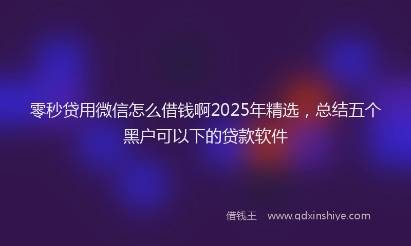 零秒贷用微信怎么借钱啊2025年精选，总结五个黑户可以下的贷款软件