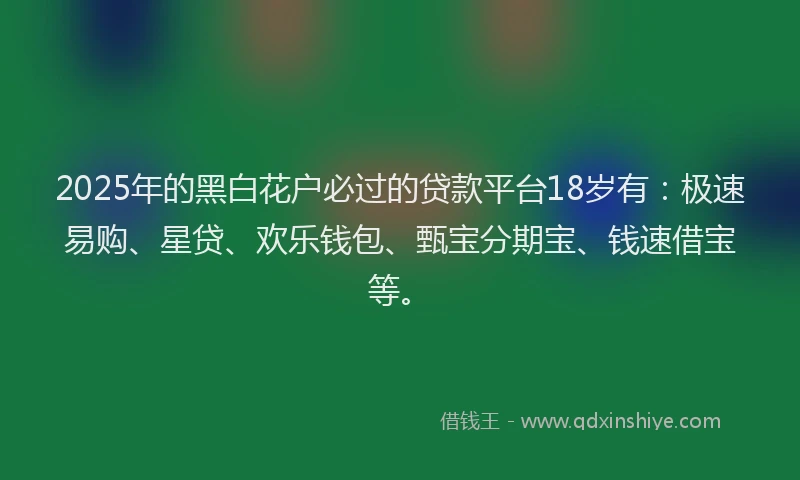 2025年的黑白花户必过的贷款平台18岁有：极速易购、星贷、欢乐钱包、甄宝分期宝、钱速借宝等。