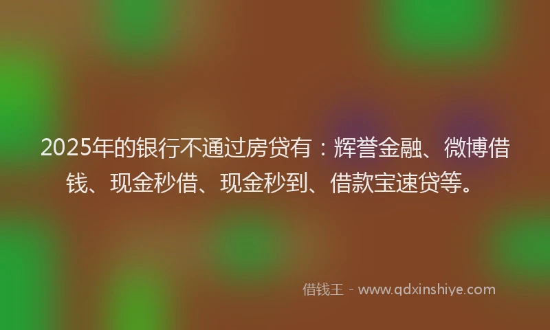 2025年的银行不通过房贷有：辉誉金融、微博借钱、现金秒借、现金秒到、借款宝速贷等。