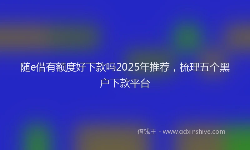 随e借有额度好下款吗2025年推荐，梳理五个黑户下款平台