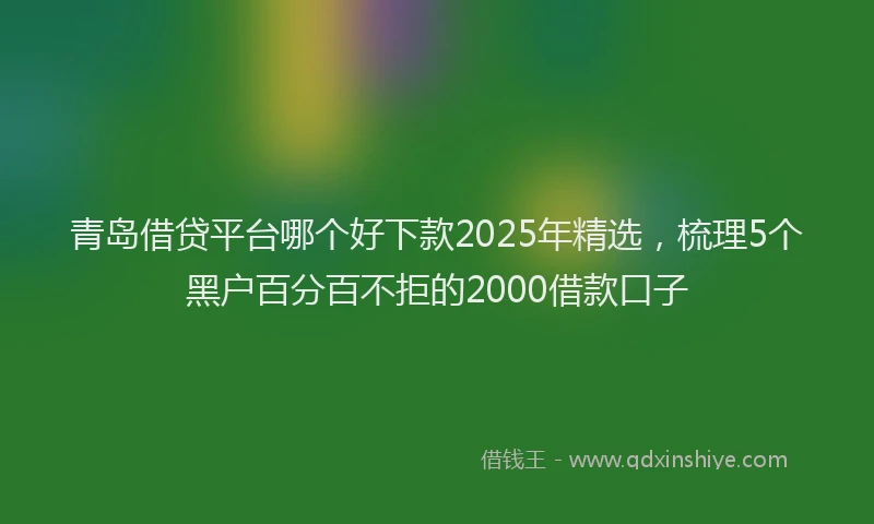 青岛借贷平台哪个好下款2025年精选，梳理5个黑户百分百不拒的2000借款口子