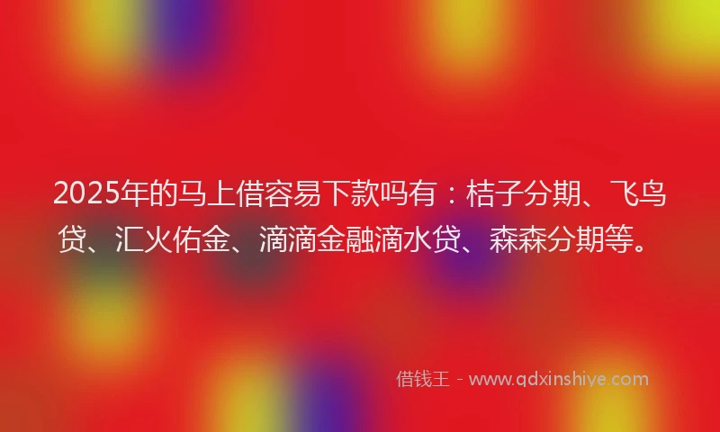 2025年的马上借容易下款吗有：桔子分期、飞鸟贷、汇火佑金、滴滴金融滴水贷、森森分期等。