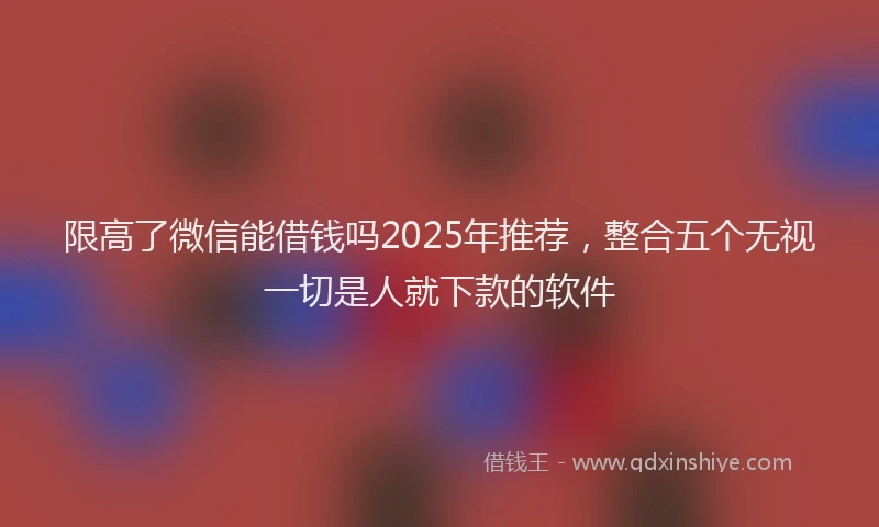 限高了微信能借钱吗2025年推荐，整合五个无视一切是人就下款的软件