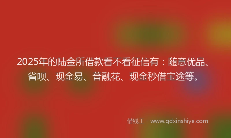 2025年的陆金所借款看不看征信有：随意优品、省呗、现金易、普融花、现金秒借宝途等。