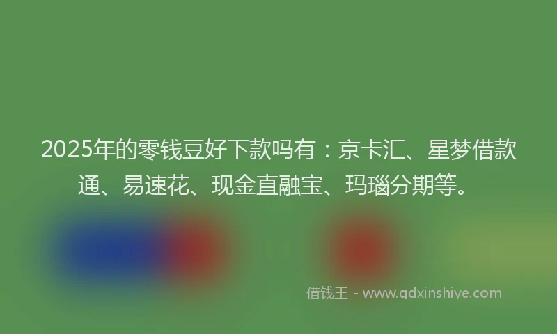 2025年的零钱豆好下款吗有：京卡汇、星梦借款通、易速花、现金直融宝、玛瑙分期等。