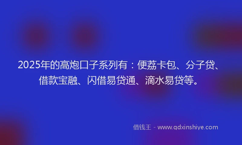 2025年的高炮口子系列有：便荔卡包、分子贷、借款宝融、闪借易贷通、滴水易贷等。