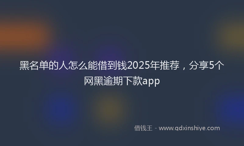 黑名单的人怎么能借到钱2025年推荐，分享5个网黑逾期下款app