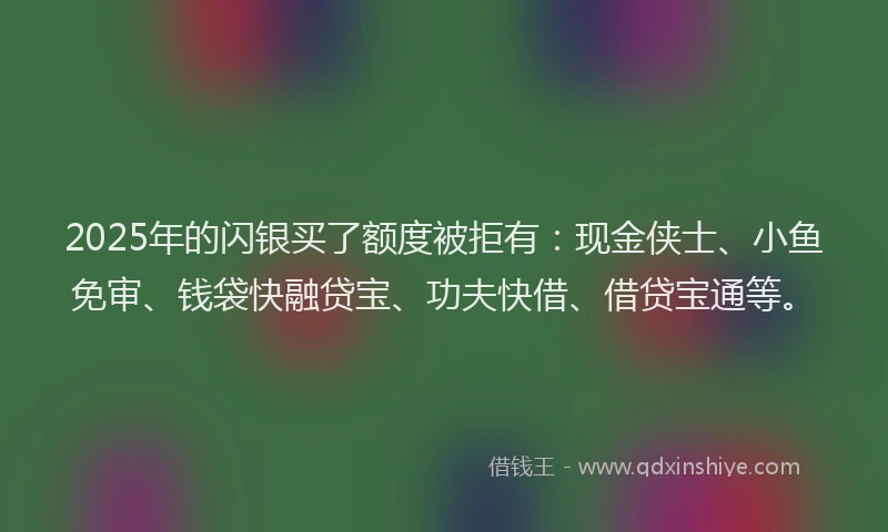 2025年的闪银买了额度被拒有：现金侠士、小鱼免审、钱袋快融贷宝、功夫快借、借贷宝通等。