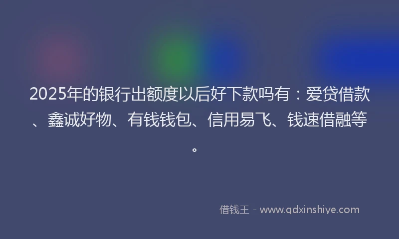 2025年的银行出额度以后好下款吗有：爱贷借款、鑫诚好物、有钱钱包、信用易飞、钱速借融等。