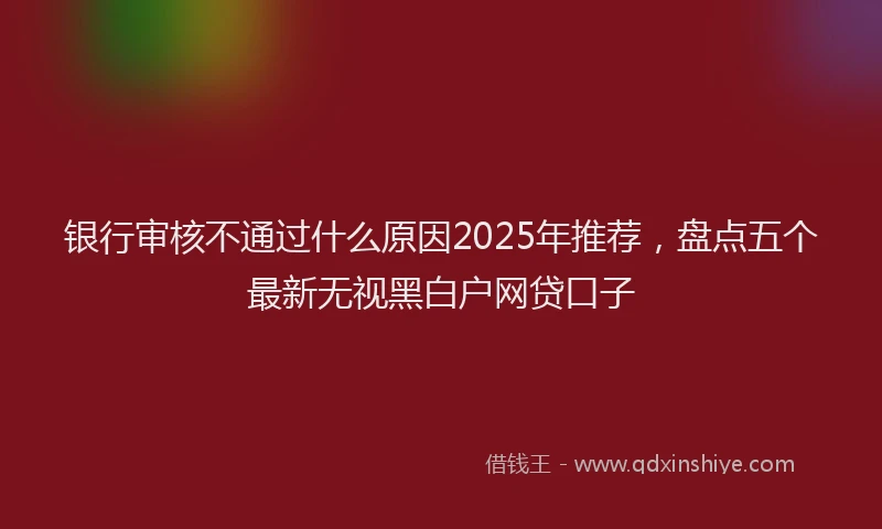 银行审核不通过什么原因2025年推荐，盘点五个最新无视黑白户网贷口子