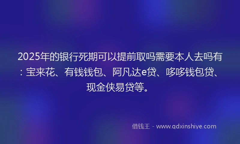 2025年的银行死期可以提前取吗需要本人去吗有：宝来花、有钱钱包、阿凡达e贷、哆哆钱包贷、现金侠易贷等。