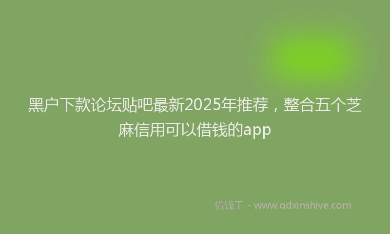 黑户下款论坛贴吧最新2025年推荐，整合五个芝麻信用可以借钱的app