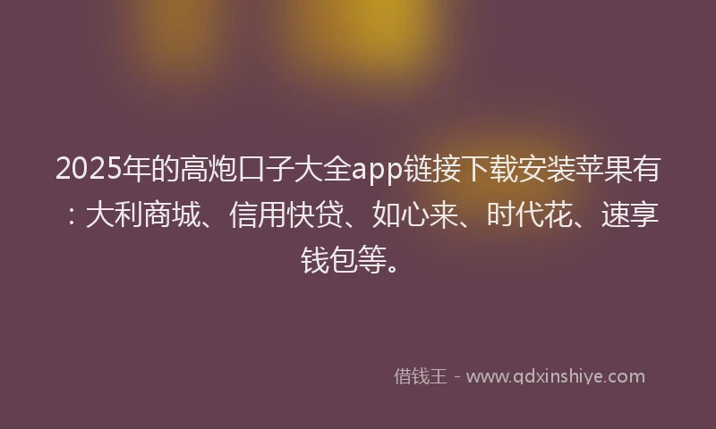 2025年的高炮口子大全app链接下载安装苹果有：大利商城、信用快贷、如心来、时代花、速享钱包等。