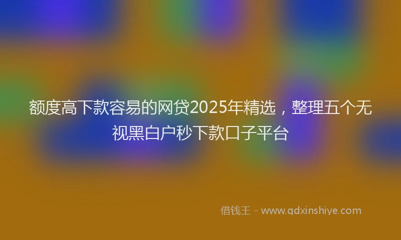 额度高下款容易的网贷2025年精选，整理五个无视黑白户秒下款口子平台
