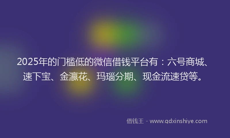 2025年的门槛低的微信借钱平台有：六号商城、速下宝、金瀛花、玛瑙分期、现金流速贷等。