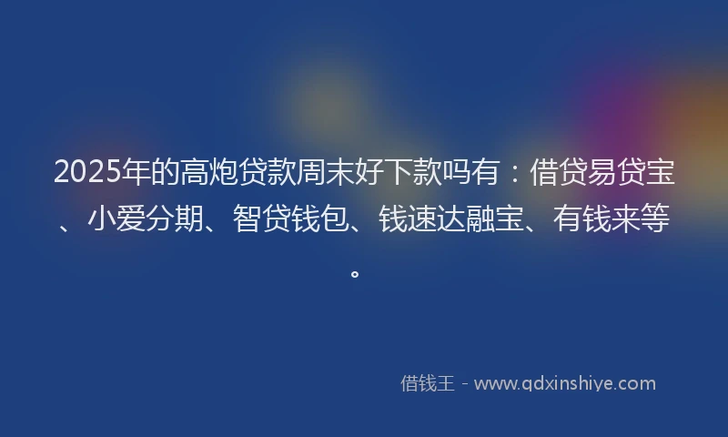 2025年的高炮贷款周末好下款吗有：借贷易贷宝、小爱分期、智贷钱包、钱速达融宝、有钱来等。