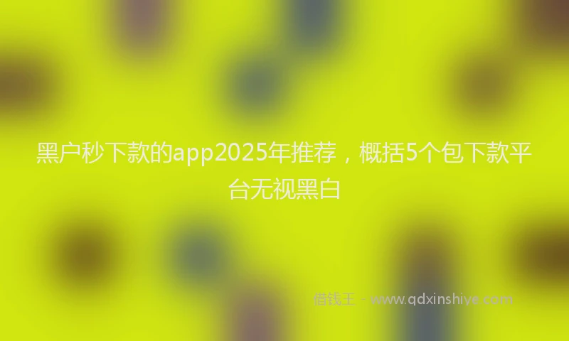 黑户秒下款的app2025年推荐，概括5个包下款平台无视黑白