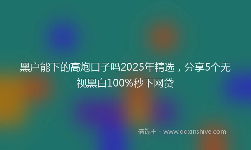 黑户能下的高炮口子吗2025年精选，分享5个无视黑白100%秒下网贷