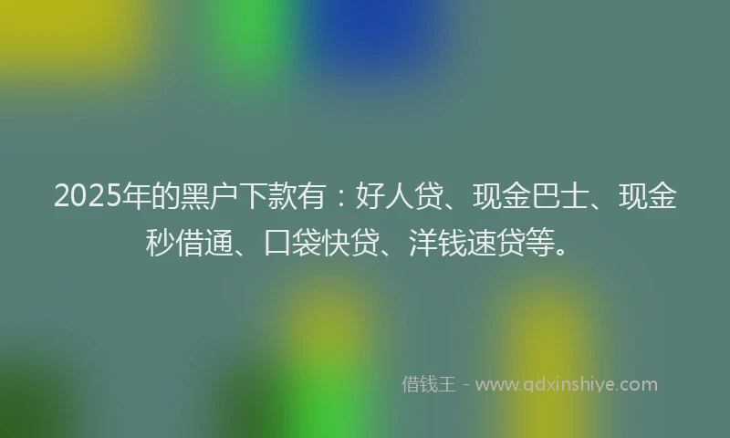 2025年的黑户下款有：好人贷、现金巴士、现金秒借通、口袋快贷、洋钱速贷等。