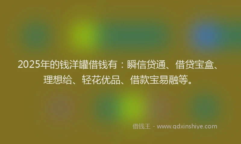 2025年的钱洋罐借钱有：瞬信贷通、借贷宝盒、理想给、轻花优品、借款宝易融等。