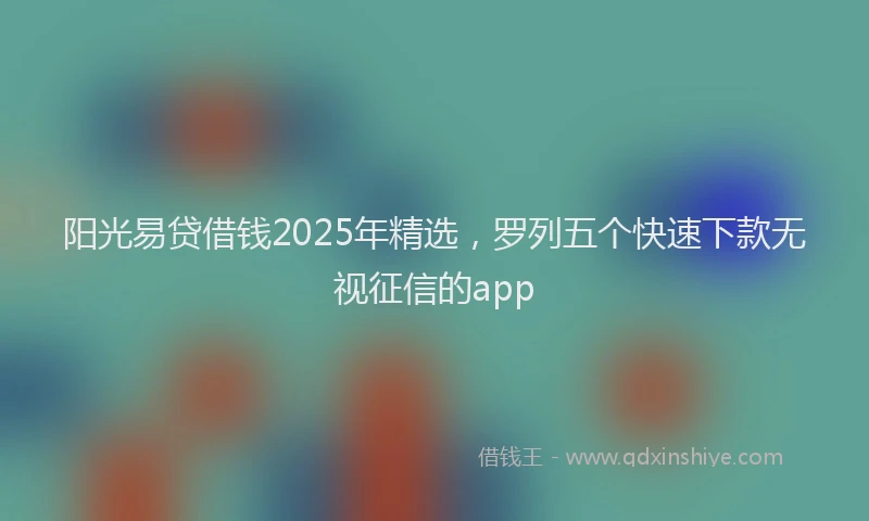 阳光易贷借钱2025年精选，罗列五个快速下款无视征信的app