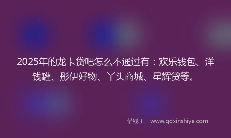 2025年的龙卡贷吧怎么不通过有：欢乐钱包、洋钱罐、彤伊好物、丫头商城、星辉贷等。