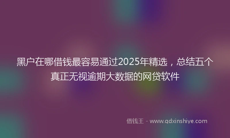 黑户在哪借钱最容易通过2025年精选，总结五个真正无视逾期大数据的网贷软件