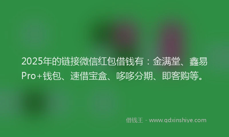 2025年的链接微信红包借钱有：金满堂、鑫易Pro+钱包、速借宝盒、哆哆分期、即客购等。