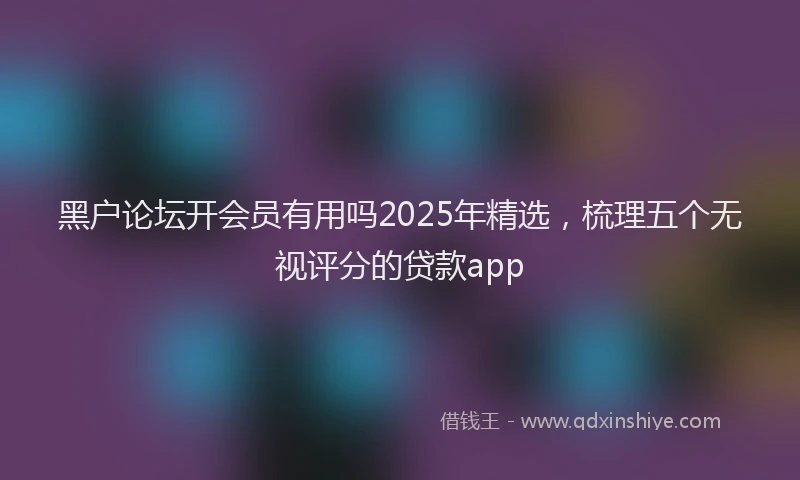 黑户论坛开会员有用吗2025年精选，梳理五个无视评分的贷款app