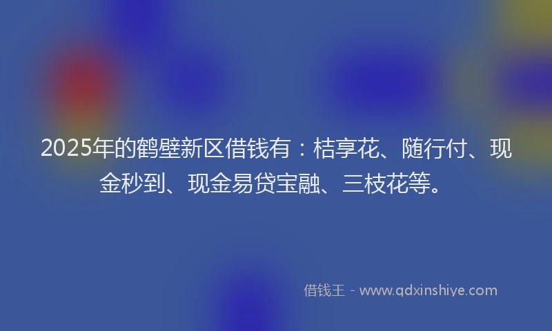 2025年的鹤壁新区借钱有：桔享花、随行付、现金秒到、现金易贷宝融、三枝花等。