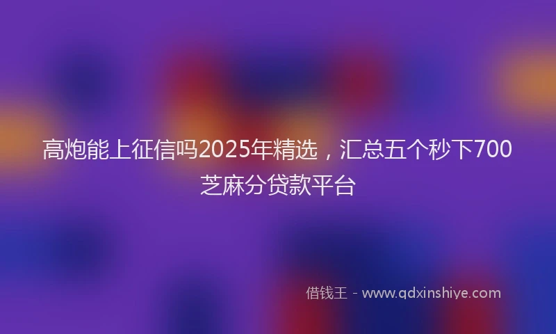 高炮能上征信吗2025年精选，汇总五个秒下700芝麻分贷款平台