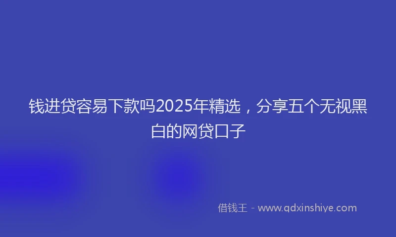 钱进贷容易下款吗2025年精选，分享五个无视黑白的网贷口子