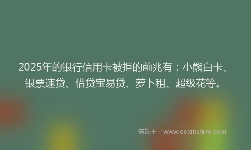 2025年的银行信用卡被拒的前兆有：小熊白卡、银票速贷、借贷宝易贷、萝卜租、超级花等。