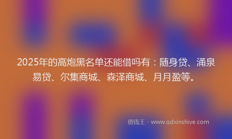 2025年的高炮黑名单还能借吗有：随身贷、涌泉易贷、尔集商城、森泽商城、月月盈等。