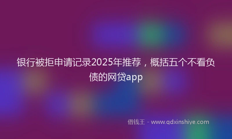 银行被拒申请记录2025年推荐，概括五个不看负债的网贷app