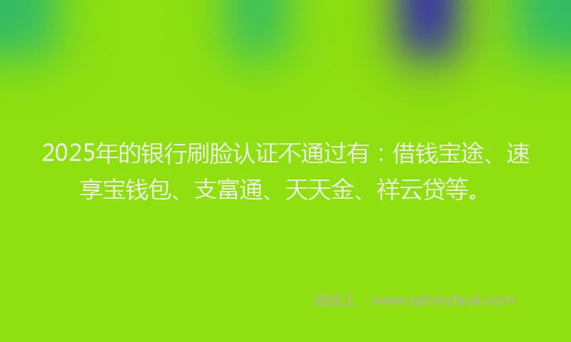 2025年的银行刷脸认证不通过有：借钱宝途、速享宝钱包、支富通、天天金、祥云贷等。